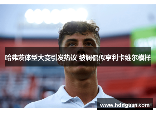哈弗茨体型大变引发热议 被调侃似亨利卡维尔模样